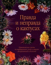  - Правда и неправда о кактусах. Практические советы по выращиванию, уходу и защите от вредителей и болезней