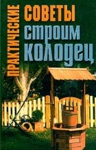 Л. В. Шайденкова - Практические советы. Строим колодец