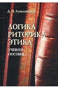 Д. Н. Александров - Логика. Риторика. Этика. Учебное пособие