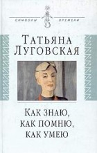 Татьяна Луговская - Как знаю, как помню, как умею. Воспоминания, письма, дневники