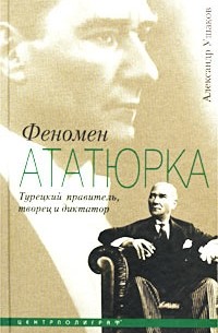 Александр Ушаков - Феномен Ататюрка. Турецкий правитель, творец и диктатор