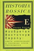 Ларри Вульф - Изобретая Восточную Европу: Карта цивилизации в сознании эпохи Просвещения