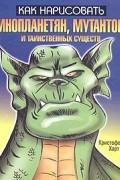 Кристофер Харт - Как нарисовать инопланетян, мутантов и таинственных существ