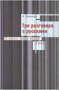 А. Рапопорт - Три разговора с русскими. Об истине, любви, борьбе и мире