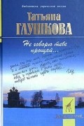 Татьяна Глушкова - Не говорю тебе прощай...