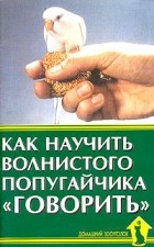 А. И. Рахманов - Как научить волнистого попугайчика &quot;говорить&quot;. Содержание. Уход. Обучение