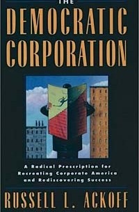Рассел Акофф - The Democratic Corporation: A Radical Prescription for Recreating Corporate America and Rediscovering Success