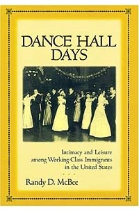 Randy D. McBee - Dance Hall Days: Intimacy and Leisure Among Working-Class Immigrants in the United States