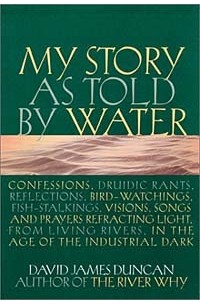 Дэвид Джеймс Дункан - My Story as Told by Water: Confessions, Druidic Rants, Reflections, Bird-Watchings, Fish-Stalkings, Visions, Songs and Prayers Refracting Light, from Living Rivers, in the Age of the Industrial Dark