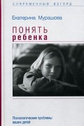 Екатерина Мурашова - Понять ребенка. Психологические проблемы ваших детей