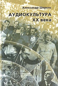 Александр Шерель - Аудиокультура XX века. История, эстетические закономерности, особенности влияния на аудиторию
