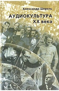 Александр Шерель - Аудиокультура XX века. История, эстетические закономерности, особенности влияния на аудиторию