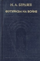 Николай Бердяев - Н. А. Бердяев. Футуризм на войне. Публицистика времен Первой мировой войны