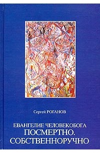Сергей Роганов - Евангелие человекобога посмертно. Собственноручно