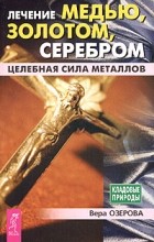Вера Озерова - Лечение медью, золотом, серебром. Целебная сила металлов