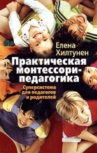 Елена Хилтунен - Практическая монтессори-педагогика. Суперсистема для педагогов и родителей