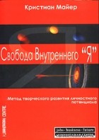 Кристиан Майер - Свобода Внутреннего &quot;Я&quot;. Метод творческого развития личностного потенциала