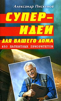 Александр Пискунов - Суперидеи для вашего дома. 450 патентных приоритетов