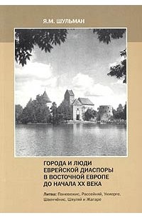 Я. М. Шульман - Города и люди еврейской диаспоры в Восточной Европе до начала XX века. Литва: Паневежис, Рассейняй, Укмерге, Швенченис, Шяуляй и Жагаре
