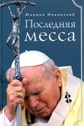 Михаил Ильинский - Последняя месса. Иоанн Павел II: Жизнь в Ватикане