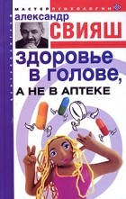 Александр Свияш - Здоровье в голове, а не в аптеке