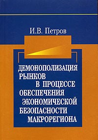 И. В. Петров - Демонополизация рынков в процессе обеспечения экономической безопасности макрорегиона: воспроизводственный подход. Монография
