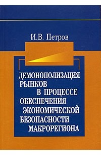 И. В. Петров - Демонополизация рынков в процессе обеспечения экономической безопасности макрорегиона: воспроизводственный подход. Монография