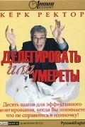 Кёрк Ректор - Делегировать или умереть! Десять шагов для эффективного делегирования, когда Вы понимаете, что не справитесь в одиночку! (аудиокнига на CD)
