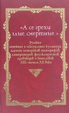  - &quot;А се грехи злые, смертные…&quot;. Русская семейная и сексуальная культура глазами историков, этнографов, литераторов, фольклористов, правоведов и богословов XIX - начала XX века. В 3 книгах. Книга 1