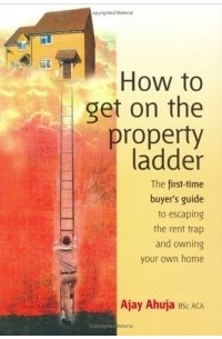 Ajay Ahuja - How to Get on the Property Ladder: The First-Time Buyer's Guide to Escaping the Rent Trap and Owning Your Own Home