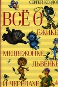 Сергей Козлов - Всё о Ёжике, Медвежонке, Львёнке и Черепахе (сборник)