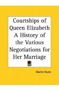 Martin  Hume - Courtships of Queen Elizabeth: A History of the Various Negotiations for Her Marriage