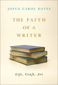 Joyce Carol Oates - The Faith of a Writer : Life, Craft, Art