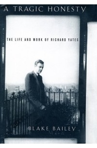 Блейк Бэйли - A Tragic Honesty: The Life and Work of Richard Yates