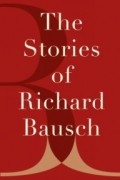 Richard Bausch - The Stories of Richard Bausch