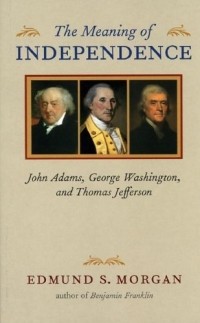 Эдмунд Морган - The Meaning of Independence: John Adams, George Washington, And Thomas Jefferson (Richard Lectures for 1975, University of Virginia)