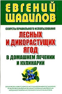 Евгений Щадилов - Секреты правильного использования лесных и дикорастущих ягод в домашнем лечении