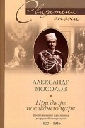 Александр Мосолов - При дворе последнего царя. Воспоминания начальника дворцовой канцелярии 1900-1916