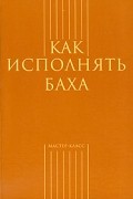  - Как исполнять Баха (сборник)