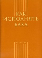  - Как исполнять Баха (сборник)
