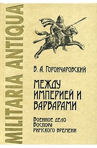 Владимир Горончаровский - Между Империей и варварами. Военное дело Боспора римского времени