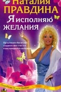 Наталия Правдина - Я исполняю желания. Привлекаем богатство, создаем свое счастье и наслаждаемся любовью