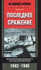 Петер Хенн - Последнее сражение. Воспоминания немецкого летчика-истребителя. 1943-1945