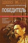 Анатолий Курчаткин - Победитель. Истинная жизнь легендарного разведчика