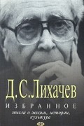 Дмитрий Лихачев - Избранное. Мысли о жизни, истории, культуре