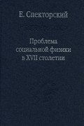 Евгений Спекторский - Проблема социальной физики в XVII столетии. В 2 томах. Том 1