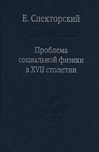 Евгений Спекторский - Проблема социальной физики в XVII столетии. В 2 томах. Том 1