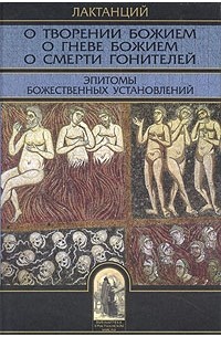 Лактанций  - О творении Божием. О гневе Божием. О смерти гонителей. Эпитомы Божественных установлений (сборник)
