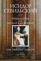 Исидор Севильский - Этимологии, или Начала. В 20 книгах. Книги 1-3. Семь свободных искусств (сборник)