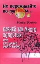 Ксения Волгина - Парней так много холостых, или Как удачно выйти замуж